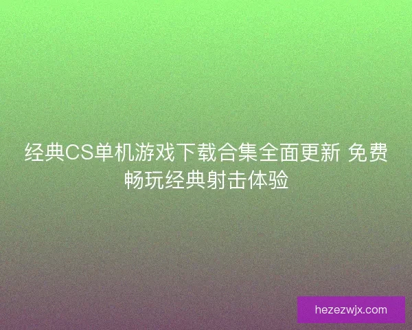 经典CS单机游戏下载合集全面更新 免费畅玩经典射击体验
