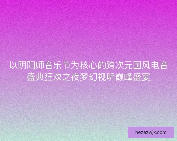 以阴阳师音乐节为核心的跨次元国风电音盛典狂欢之夜梦幻视听巅峰盛宴