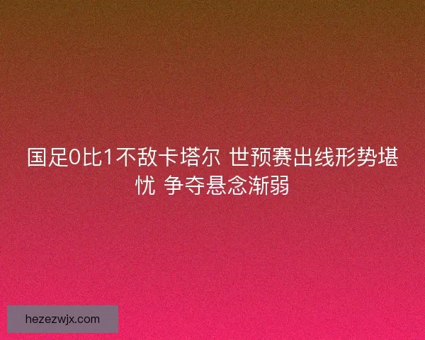 国足0比1不敌卡塔尔 世预赛出线形势堪忧 争夺悬念渐弱 国足0比1不敌卡塔尔 世预赛出线形势堪忧 争夺悬念渐弱