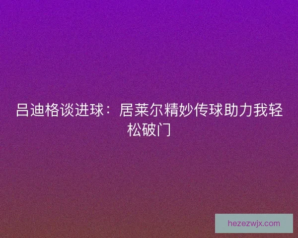 吕迪格谈进球：居莱尔精妙传球助力我轻松破门