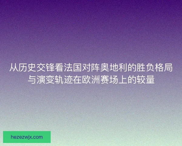 从历史交锋看法国对阵奥地利的胜负格局与演变轨迹在欧洲赛场上的较量