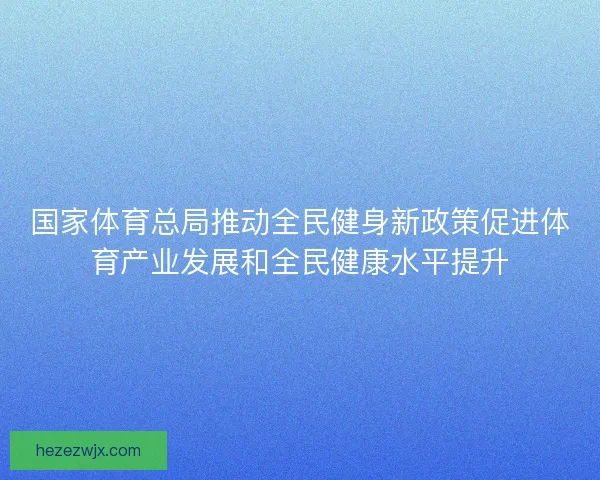 国家体育总局推动全民健身新政策促进体育产业发展和全民健康水平提升