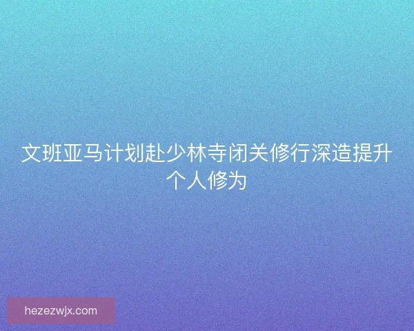 文班亚马计划赴少林寺闭关修行深造提升个人修为