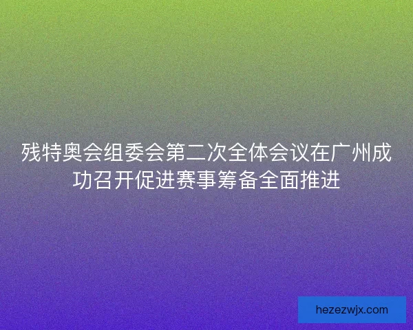 残特奥会组委会第二次全体会议在广州成功召开促进赛事筹备全面推进