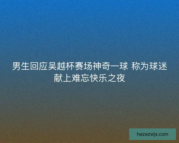 男生回应吴越杯赛场神奇一球 称为球迷献上难忘快乐之夜