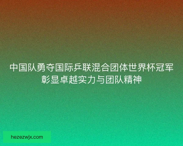 中国队勇夺国际乒联混合团体世界杯冠军彰显卓越实力与团队精神