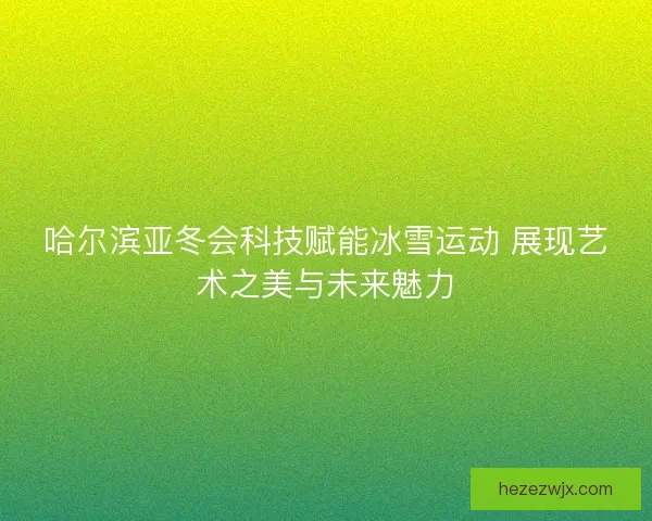 哈尔滨亚冬会科技赋能冰雪运动 展现艺术之美与未来魅力