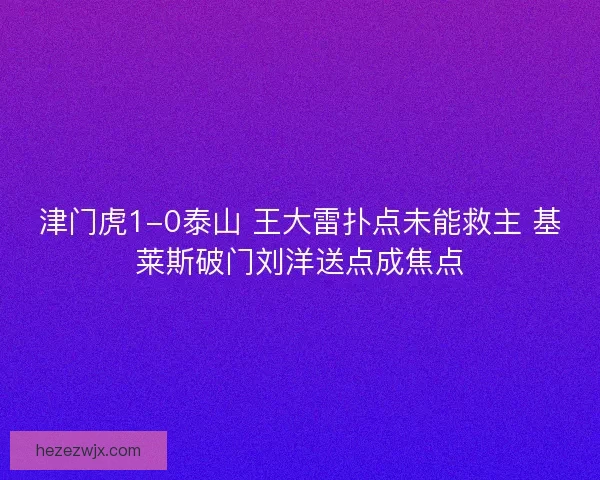 津门虎1-0泰山 王大雷扑点未能救主 基莱斯破门刘洋送点成焦点