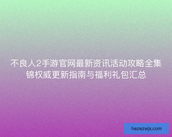 不良人2手游官网最新资讯活动攻略全集锦权威更新指南与福利礼包汇总