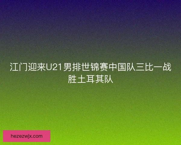 江门迎来U21男排世锦赛中国队三比一战胜土耳其队