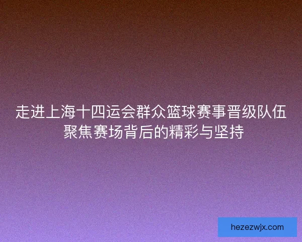 走进上海十四运会群众篮球赛事晋级队伍 聚焦赛场背后的精彩与坚持