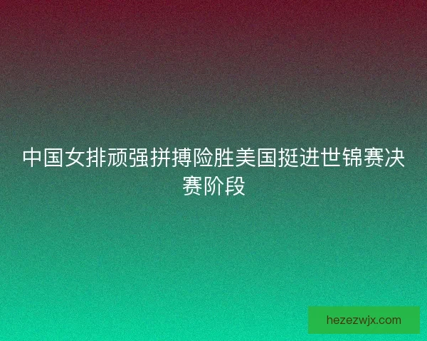 中国女排顽强拼搏险胜美国挺进世锦赛决赛阶段