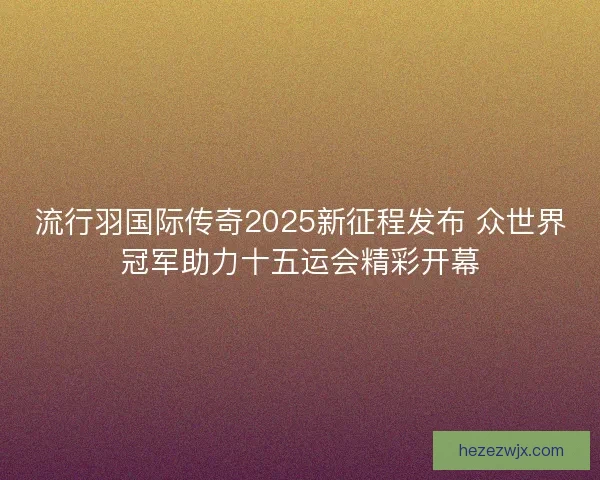 流行羽国际传奇2025新征程发布 众世界冠军助力十五运会精彩开幕