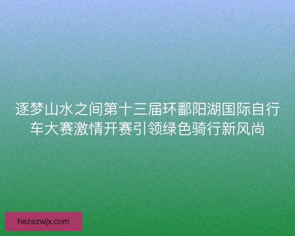 逐梦山水之间第十三届环鄱阳湖国际自行车大赛激情开赛引领绿色骑行新风尚