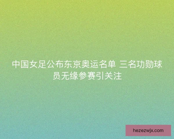 中国女足公布东京奥运名单 三名功勋球员无缘参赛引关注