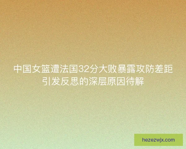 中国女篮遭法国32分大败暴露攻防差距引发反思的深层原因待解