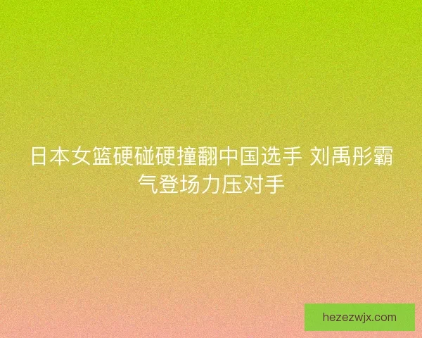 日本女篮硬碰硬撞翻中国选手 刘禹彤霸气登场力压对手