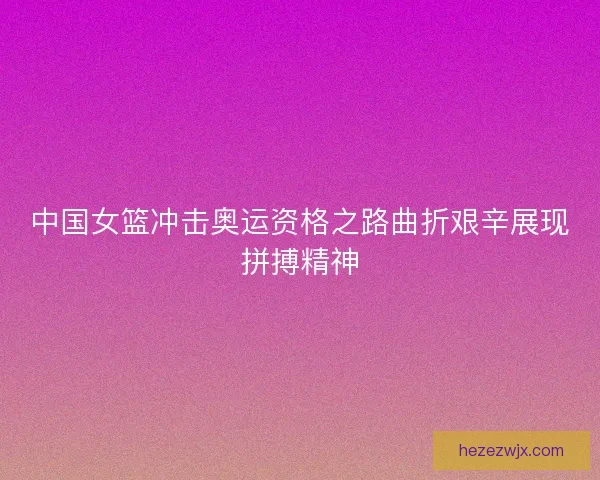 中国女篮冲击奥运资格之路曲折艰辛展现拼搏精神 中国女篮冲击奥运资格之路曲折艰辛展现拼搏精神