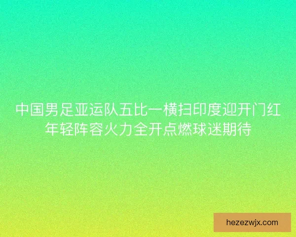 中国男足亚运队五比一横扫印度迎开门红年轻阵容火力全开点燃球迷期待 中国男足亚运队五比一横扫印度迎开门红年轻阵容火力全开点燃球迷期待