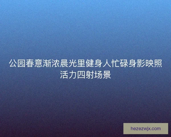 公园春意渐浓晨光里健身人忙碌身影映照活力四射场景 公园春意渐浓晨光里健身人忙碌身影映照活力四射场景