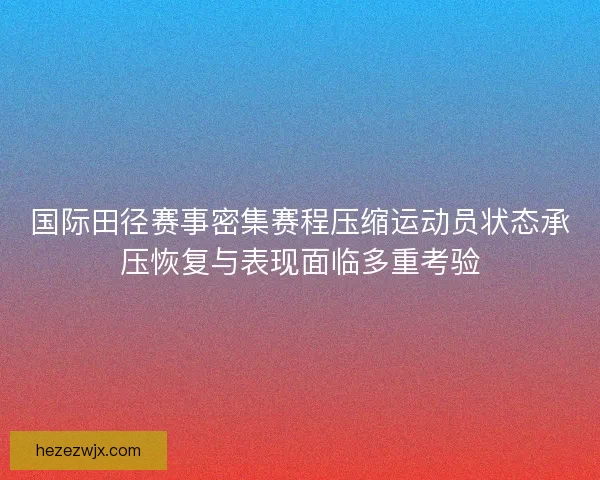 国际田径赛事密集赛程压缩运动员状态承压恢复与表现面临多重考验 国际田径赛事密集赛程压缩运动员状态承压恢复与表现面临多重考验